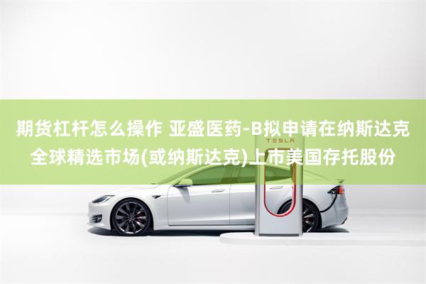 期货杠杆怎么操作 亚盛医药-B拟申请在纳斯达克全球精选市场(或纳斯达克)上市美国存托股份