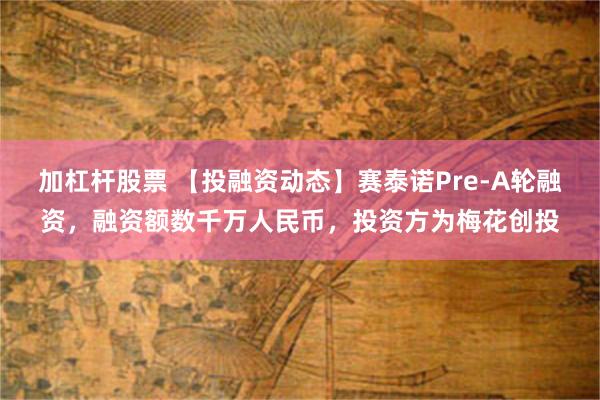 加杠杆股票 【投融资动态】赛泰诺Pre-A轮融资，融资额数千万人民币，投资方为梅花创投