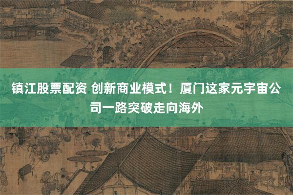 镇江股票配资 创新商业模式！厦门这家元宇宙公司一路突破走向海外