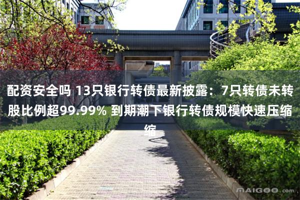 配资安全吗 13只银行转债最新披露：7只转债未转股比例超99.99% 到期潮下银行转债规模快速压缩