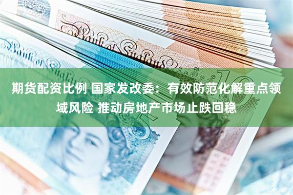 期货配资比例 国家发改委：有效防范化解重点领域风险 推动房地产市场止跌回稳