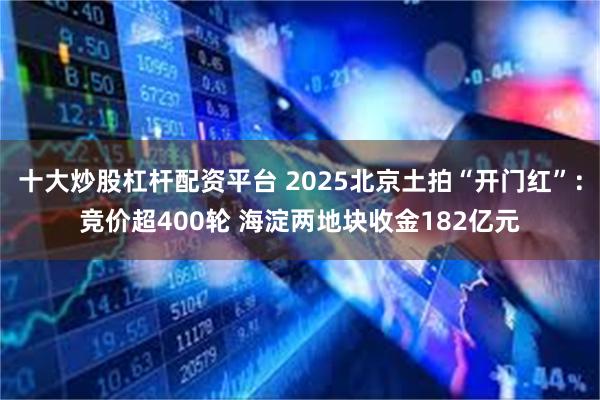 十大炒股杠杆配资平台 2025北京土拍“开门红”：竞价超400轮 海淀两地块收金182亿元