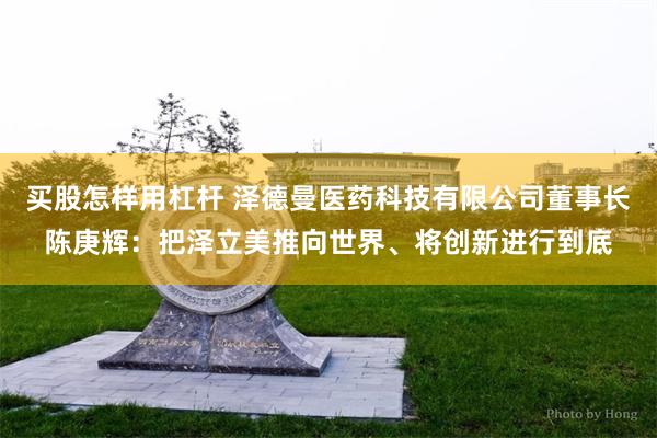 买股怎样用杠杆 泽德曼医药科技有限公司董事长陈庚辉：把泽立美推向世界、将创新进行到底