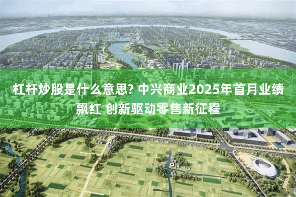 杠杆炒股是什么意思? 中兴商业2025年首月业绩飘红 创新驱动零售新征程