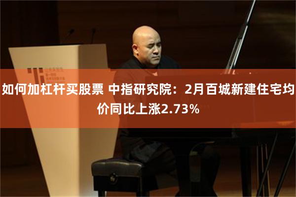 如何加杠杆买股票 中指研究院：2月百城新建住宅均价同比上涨2.73%