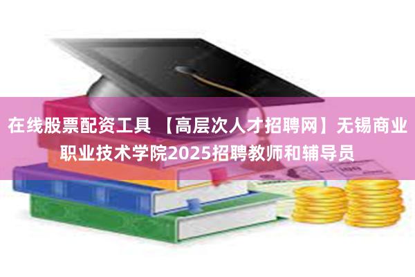 在线股票配资工具 【高层次人才招聘网】无锡商业职业技术学院2025招聘教师和辅导员