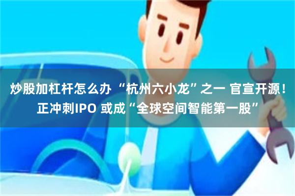 炒股加杠杆怎么办 “杭州六小龙”之一 官宣开源！正冲刺IPO 或成“全球空间智能第一股”
