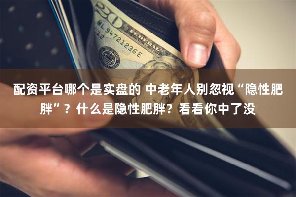 配资平台哪个是实盘的 中老年人别忽视“隐性肥胖”？什么是隐性肥胖？看看你中了没