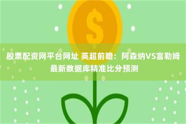 股票配资网平台网址 英超前瞻：阿森纳VS富勒姆 最新数据库精准比分预测