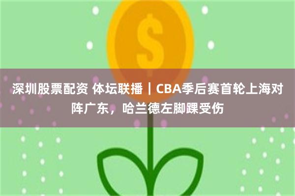 深圳股票配资 体坛联播｜CBA季后赛首轮上海对阵广东，哈兰德左脚踝受伤