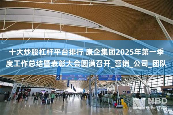 十大炒股杠杆平台排行 康企集团2025年第一季度工作总结暨表彰大会圆满召开_营销_公司_团队