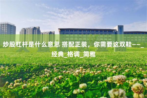 炒股杠杆是什么意思 搭配正装，你需要这双鞋——_经典_格调_简雅