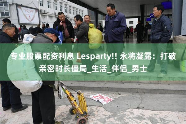 专业股票配资利息 Lesparty!! 永将凝露：打破亲密时长僵局_生活_伴侣_男士