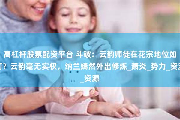 高杠杆股票配资平台 斗破：云韵师徒在花宗地位如何？云韵毫无实权，纳兰嫣然外出修炼_萧炎_势力_资源