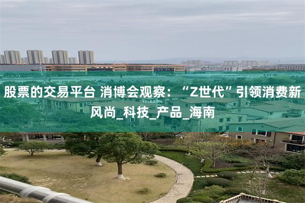 股票的交易平台 消博会观察：“Z世代”引领消费新风尚_科技_产品_海南