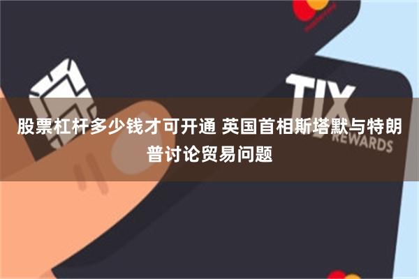 股票杠杆多少钱才可开通 英国首相斯塔默与特朗普讨论贸易问题