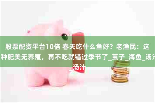 股票配资平台10倍 春天吃什么鱼好？老渔民：这3种肥美无养殖，再不吃就错过季节了_茧子_海鱼_汤汁