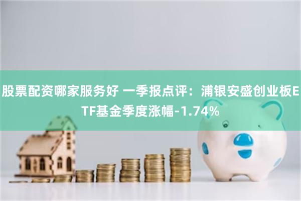 股票配资哪家服务好 一季报点评：浦银安盛创业板ETF基金季度涨幅-1.74%