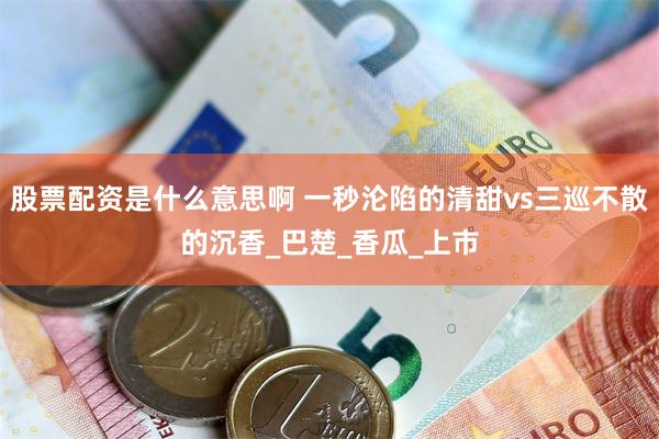 股票配资是什么意思啊 一秒沦陷的清甜vs三巡不散的沉香_巴楚_香瓜_上市