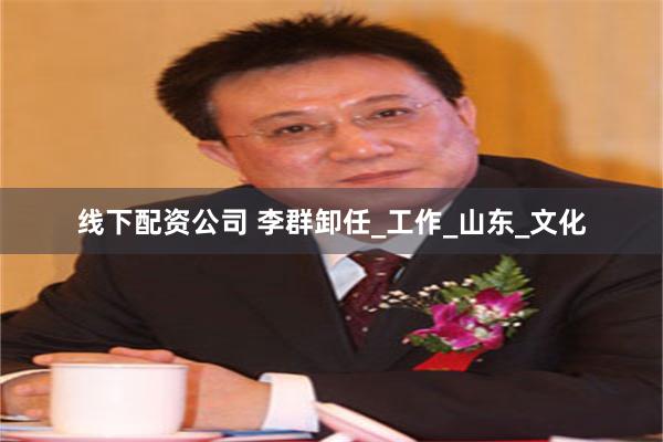 线下配资公司 李群卸任_工作_山东_文化