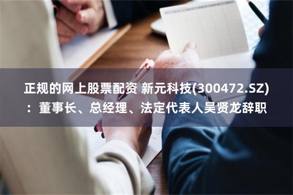 正规的网上股票配资 新元科技(300472.SZ)：董事长、总经理、法定代表人吴贤龙辞职