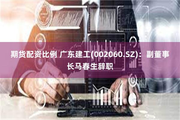 期货配资比例 广东建工(002060.SZ)：副董事长马春生辞职