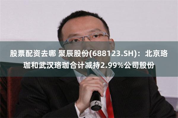 股票配资去哪 聚辰股份(688123.SH)：北京珞珈和武汉珞珈合计减持2.99%公司股份