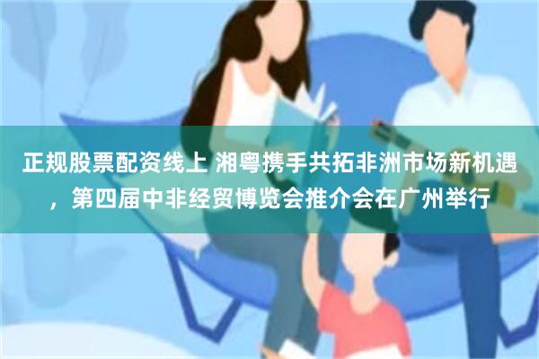 正规股票配资线上 湘粤携手共拓非洲市场新机遇，第四届中非经贸博览会推介会在广州举行