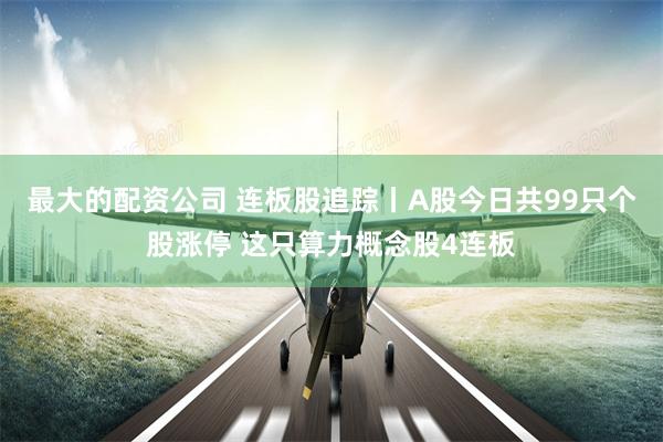 最大的配资公司 连板股追踪丨A股今日共99只个股涨停 这只算力概念股4连板