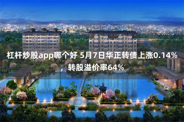 杠杆炒股app哪个好 5月7日华正转债上涨0.14%，转股溢价率64%