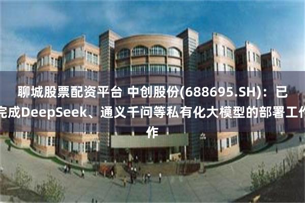 聊城股票配资平台 中创股份(688695.SH)：已完成DeepSeek、通义千问等私有化大模型的部署工作