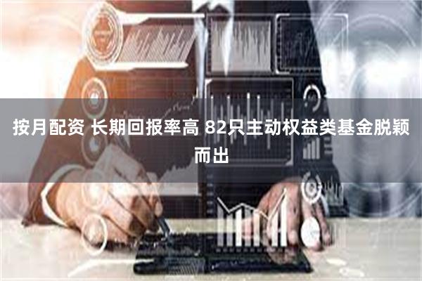 按月配资 长期回报率高 82只主动权益类基金脱颖而出
