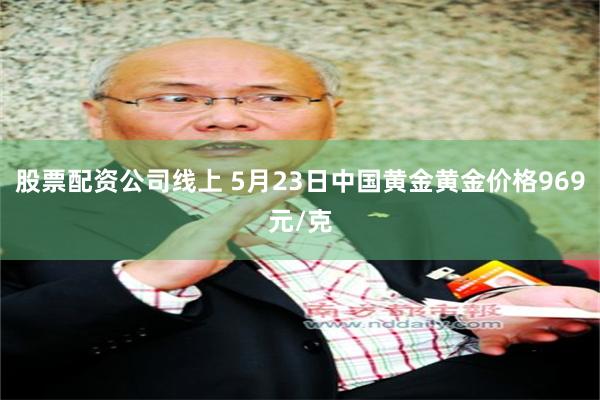 股票配资公司线上 5月23日中国黄金黄金价格969元/克