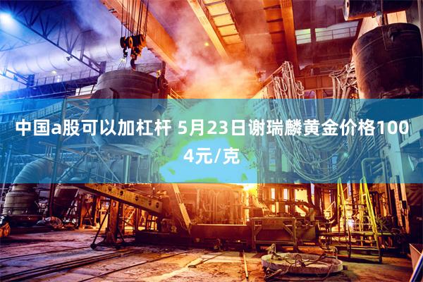 中国a股可以加杠杆 5月23日谢瑞麟黄金价格1004元/克