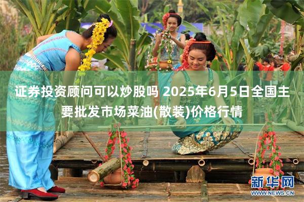 证券投资顾问可以炒股吗 2025年6月5日全国主要批发市场菜油(散装)价格行情