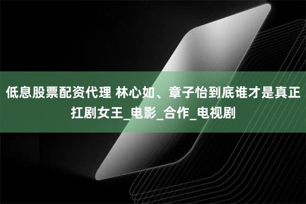 低息股票配资代理 林心如、章子怡到底谁才是真正扛剧女王_电影_合作_电视剧