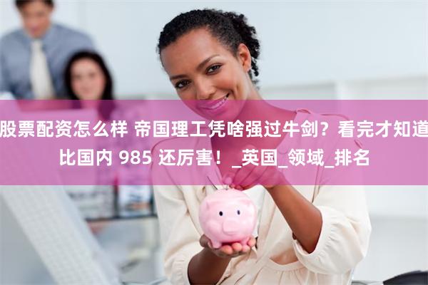 股票配资怎么样 帝国理工凭啥强过牛剑？看完才知道比国内 985 还厉害！_英国_领域_排名