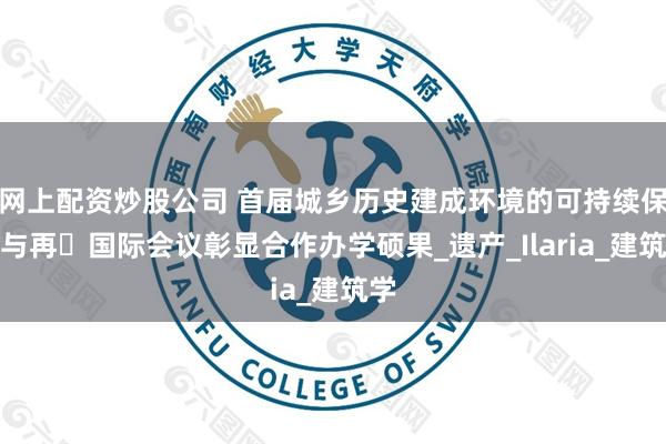 网上配资炒股公司 首届城乡历史建成环境的可持续保护与再⽣国际会议彰显合作办学硕果_遗产_Ilaria_建筑学