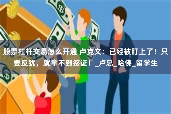 股票杠杆交易怎么开通 卢克文：已经被盯上了！只要反犹，就拿不到签证！_卢总_哈佛_留学生