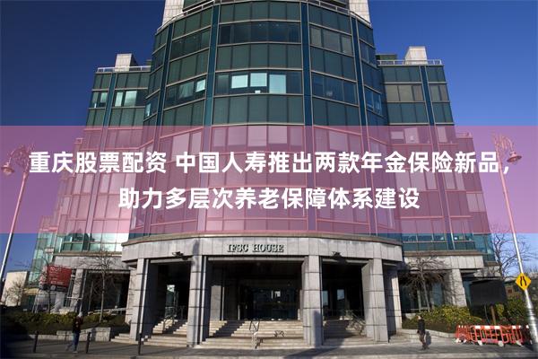 重庆股票配资 中国人寿推出两款年金保险新品，助力多层次养老保障体系建设