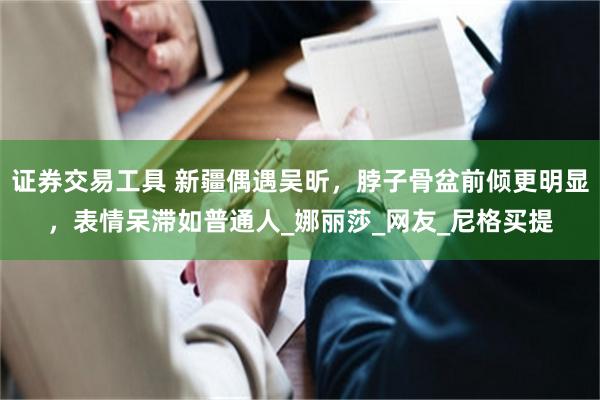 证券交易工具 新疆偶遇吴昕，脖子骨盆前倾更明显，表情呆滞如普通人_娜丽莎_网友_尼格买提