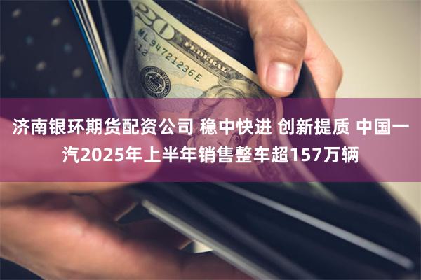 济南银环期货配资公司 稳中快进 创新提质 中国一汽2025年上半年销售整车超157万辆