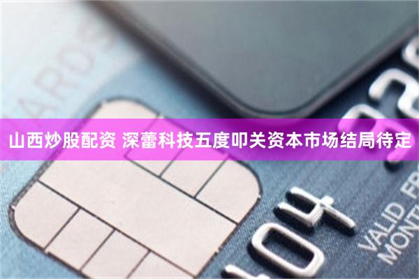 山西炒股配资 深蕾科技五度叩关资本市场结局待定