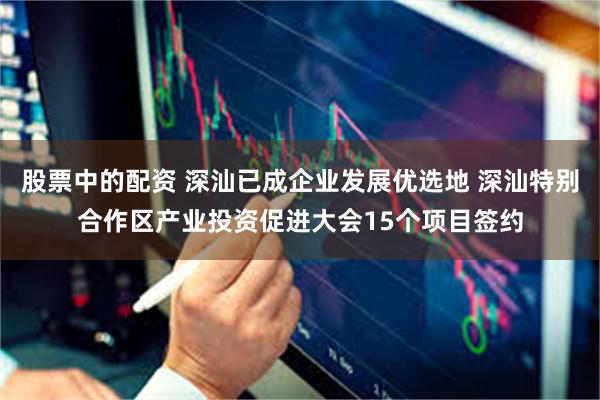 股票中的配资 深汕已成企业发展优选地 深汕特别合作区产业投资促进大会15个项目签约