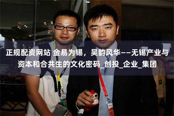 正规配资网站 金易为锡，吴韵风华——无锡产业与资本和合共生的文化密码_创投_企业_集团