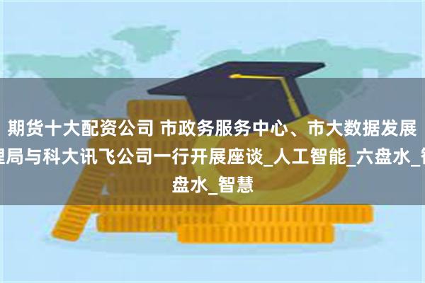 期货十大配资公司 市政务服务中心、市大数据发展管理局与科大讯飞公司一行开展座谈_人工智能_六盘水_智慧
