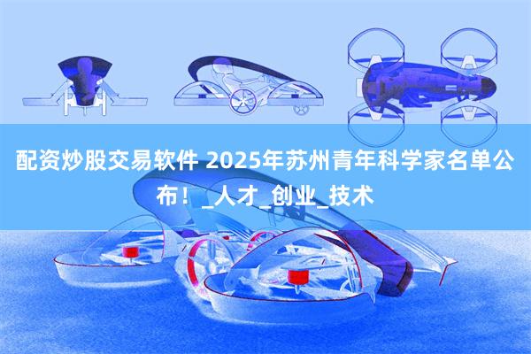 配资炒股交易软件 2025年苏州青年科学家名单公布！_人才_创业_技术