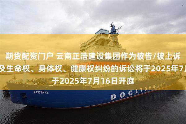 期货配资门户 云南正浩建设集团作为被告/被上诉人的1起涉及生命权、身体权、健康权纠纷的诉讼将于2025年7月16日开庭
