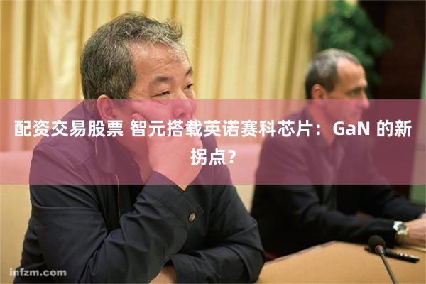 配资交易股票 智元搭载英诺赛科芯片：GaN 的新拐点？