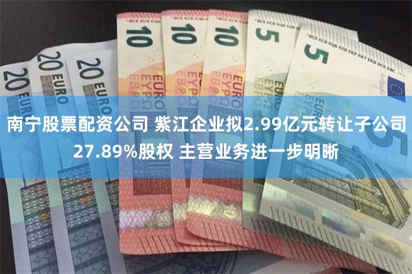 南宁股票配资公司 紫江企业拟2.99亿元转让子公司27.89%股权 主营业务进一步明晰